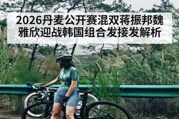 2026丹麦公开赛混双蒋振邦魏雅欣迎战韩国组合发接发解析