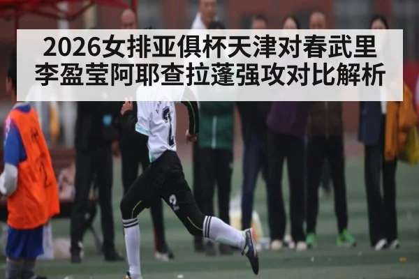 2026女排亚俱杯天津对春武里李盈莹阿耶查拉蓬强攻对比解析